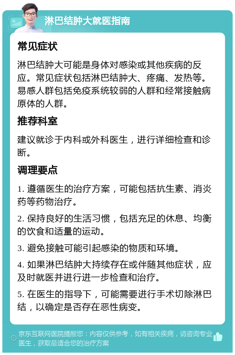 淋巴结肿大就医指南 常见症状 淋巴结肿大可能是身体对感染或其他疾病的反应。常见症状包括淋巴结肿大、疼痛、发热等。易感人群包括免疫系统较弱的人群和经常接触病原体的人群。 推荐科室 建议就诊于内科或外科医生，进行详细检查和诊断。 调理要点 1. 遵循医生的治疗方案，可能包括抗生素、消炎药等药物治疗。 2. 保持良好的生活习惯，包括充足的休息、均衡的饮食和适量的运动。 3. 避免接触可能引起感染的物质和环境。 4. 如果淋巴结肿大持续存在或伴随其他症状，应及时就医并进行进一步检查和治疗。 5. 在医生的指导下，可能需要进行手术切除淋巴结，以确定是否存在恶性病变。