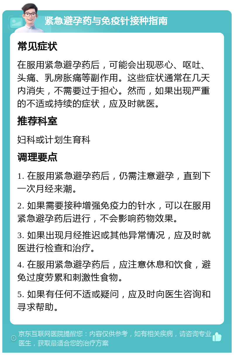 紧急避孕药与免疫针接种指南 常见症状 在服用紧急避孕药后，可能会出现恶心、呕吐、头痛、乳房胀痛等副作用。这些症状通常在几天内消失，不需要过于担心。然而，如果出现严重的不适或持续的症状，应及时就医。 推荐科室 妇科或计划生育科 调理要点 1. 在服用紧急避孕药后，仍需注意避孕，直到下一次月经来潮。 2. 如果需要接种增强免疫力的针水，可以在服用紧急避孕药后进行，不会影响药物效果。 3. 如果出现月经推迟或其他异常情况，应及时就医进行检查和治疗。 4. 在服用紧急避孕药后，应注意休息和饮食，避免过度劳累和刺激性食物。 5. 如果有任何不适或疑问，应及时向医生咨询和寻求帮助。