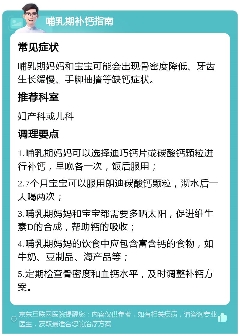 哺乳期补钙指南 常见症状 哺乳期妈妈和宝宝可能会出现骨密度降低、牙齿生长缓慢、手脚抽搐等缺钙症状。 推荐科室 妇产科或儿科 调理要点 1.哺乳期妈妈可以选择迪巧钙片或碳酸钙颗粒进行补钙，早晚各一次，饭后服用； 2.7个月宝宝可以服用朗迪碳酸钙颗粒，沏水后一天喝两次； 3.哺乳期妈妈和宝宝都需要多晒太阳，促进维生素D的合成，帮助钙的吸收； 4.哺乳期妈妈的饮食中应包含富含钙的食物，如牛奶、豆制品、海产品等； 5.定期检查骨密度和血钙水平，及时调整补钙方案。