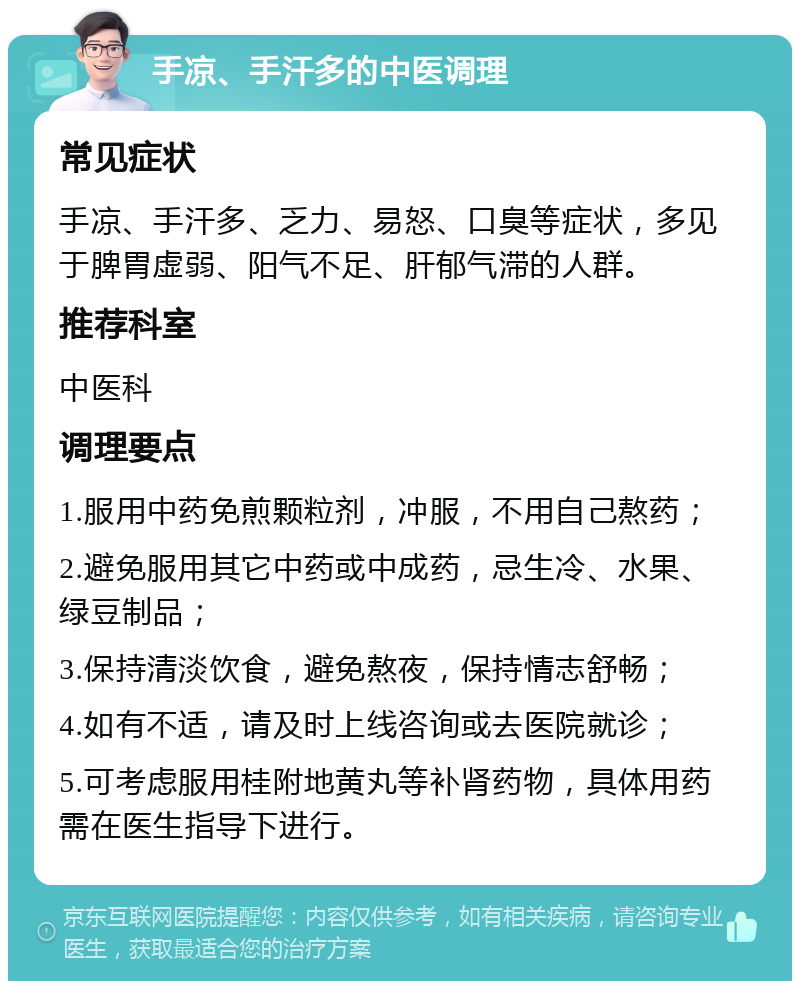 手凉、手汗多的中医调理 常见症状 手凉、手汗多、乏力、易怒、口臭等症状，多见于脾胃虚弱、阳气不足、肝郁气滞的人群。 推荐科室 中医科 调理要点 1.服用中药免煎颗粒剂，冲服，不用自己熬药； 2.避免服用其它中药或中成药，忌生冷、水果、绿豆制品； 3.保持清淡饮食，避免熬夜，保持情志舒畅； 4.如有不适，请及时上线咨询或去医院就诊； 5.可考虑服用桂附地黄丸等补肾药物，具体用药需在医生指导下进行。