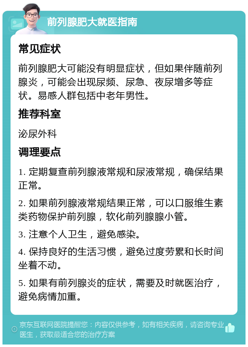 前列腺肥大就医指南 常见症状 前列腺肥大可能没有明显症状，但如果伴随前列腺炎，可能会出现尿频、尿急、夜尿增多等症状。易感人群包括中老年男性。 推荐科室 泌尿外科 调理要点 1. 定期复查前列腺液常规和尿液常规，确保结果正常。 2. 如果前列腺液常规结果正常，可以口服维生素类药物保护前列腺，软化前列腺腺小管。 3. 注意个人卫生，避免感染。 4. 保持良好的生活习惯，避免过度劳累和长时间坐着不动。 5. 如果有前列腺炎的症状，需要及时就医治疗，避免病情加重。