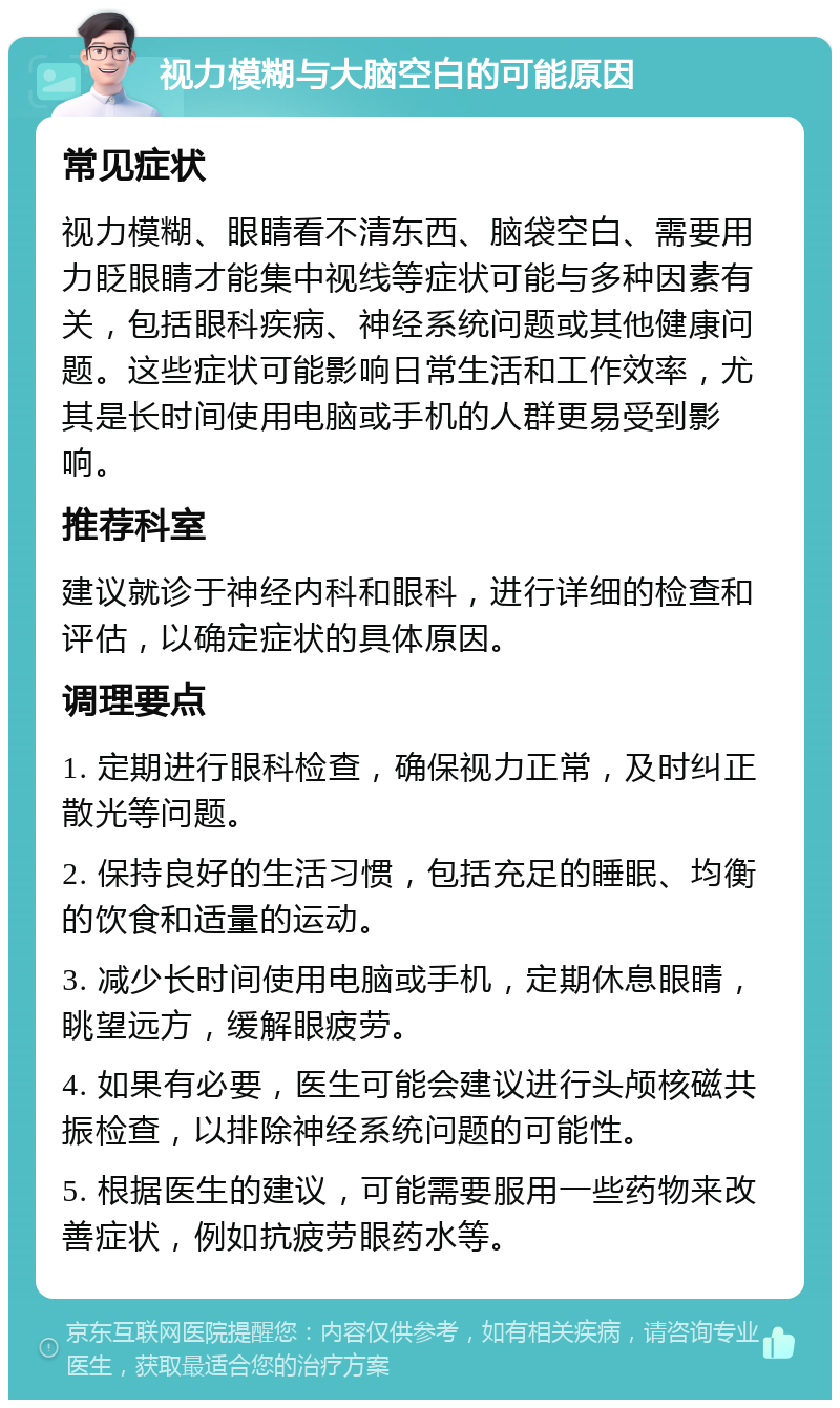 视力模糊与大脑空白的可能原因 常见症状 视力模糊、眼睛看不清东西、脑袋空白、需要用力眨眼睛才能集中视线等症状可能与多种因素有关，包括眼科疾病、神经系统问题或其他健康问题。这些症状可能影响日常生活和工作效率，尤其是长时间使用电脑或手机的人群更易受到影响。 推荐科室 建议就诊于神经内科和眼科，进行详细的检查和评估，以确定症状的具体原因。 调理要点 1. 定期进行眼科检查，确保视力正常，及时纠正散光等问题。 2. 保持良好的生活习惯，包括充足的睡眠、均衡的饮食和适量的运动。 3. 减少长时间使用电脑或手机，定期休息眼睛，眺望远方，缓解眼疲劳。 4. 如果有必要，医生可能会建议进行头颅核磁共振检查，以排除神经系统问题的可能性。 5. 根据医生的建议，可能需要服用一些药物来改善症状，例如抗疲劳眼药水等。