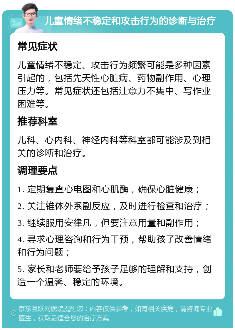 儿童情绪不稳定和攻击行为的诊断与治疗 常见症状 儿童情绪不稳定、攻击行为频繁可能是多种因素引起的，包括先天性心脏病、药物副作用、心理压力等。常见症状还包括注意力不集中、写作业困难等。 推荐科室 儿科、心内科、神经内科等科室都可能涉及到相关的诊断和治疗。 调理要点 1. 定期复查心电图和心肌酶，确保心脏健康； 2. 关注锥体外系副反应，及时进行检查和治疗； 3. 继续服用安律凡，但要注意用量和副作用； 4. 寻求心理咨询和行为干预，帮助孩子改善情绪和行为问题； 5. 家长和老师要给予孩子足够的理解和支持，创造一个温馨、稳定的环境。