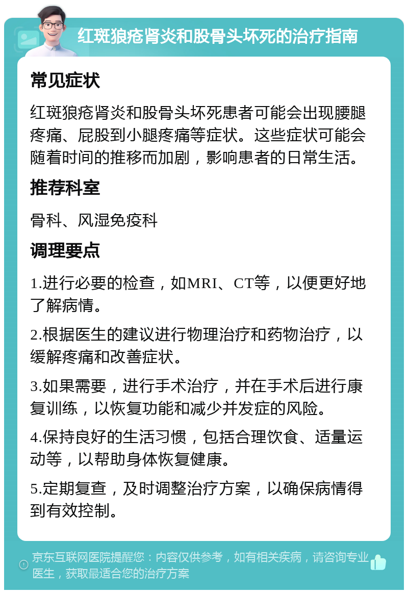 红斑狼疮肾炎和股骨头坏死的治疗指南 常见症状 红斑狼疮肾炎和股骨头坏死患者可能会出现腰腿疼痛、屁股到小腿疼痛等症状。这些症状可能会随着时间的推移而加剧，影响患者的日常生活。 推荐科室 骨科、风湿免疫科 调理要点 1.进行必要的检查，如MRI、CT等，以便更好地了解病情。 2.根据医生的建议进行物理治疗和药物治疗，以缓解疼痛和改善症状。 3.如果需要，进行手术治疗，并在手术后进行康复训练，以恢复功能和减少并发症的风险。 4.保持良好的生活习惯，包括合理饮食、适量运动等，以帮助身体恢复健康。 5.定期复查，及时调整治疗方案，以确保病情得到有效控制。