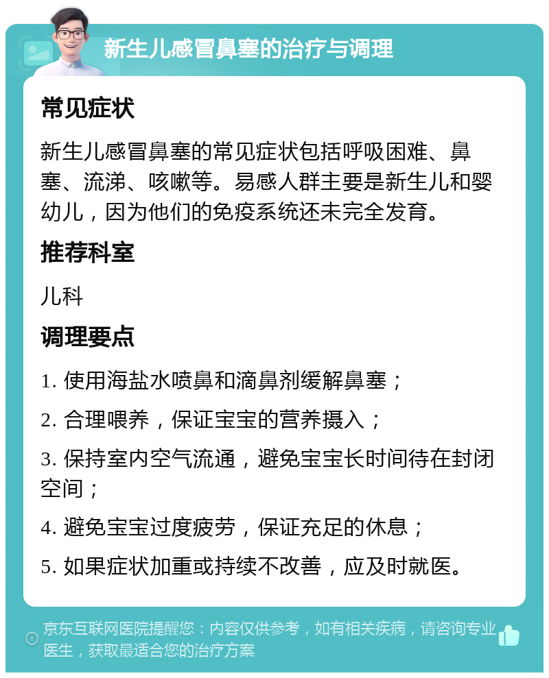 新生儿感冒鼻塞的治疗与调理 常见症状 新生儿感冒鼻塞的常见症状包括呼吸困难、鼻塞、流涕、咳嗽等。易感人群主要是新生儿和婴幼儿，因为他们的免疫系统还未完全发育。 推荐科室 儿科 调理要点 1. 使用海盐水喷鼻和滴鼻剂缓解鼻塞； 2. 合理喂养，保证宝宝的营养摄入； 3. 保持室内空气流通，避免宝宝长时间待在封闭空间； 4. 避免宝宝过度疲劳，保证充足的休息； 5. 如果症状加重或持续不改善，应及时就医。