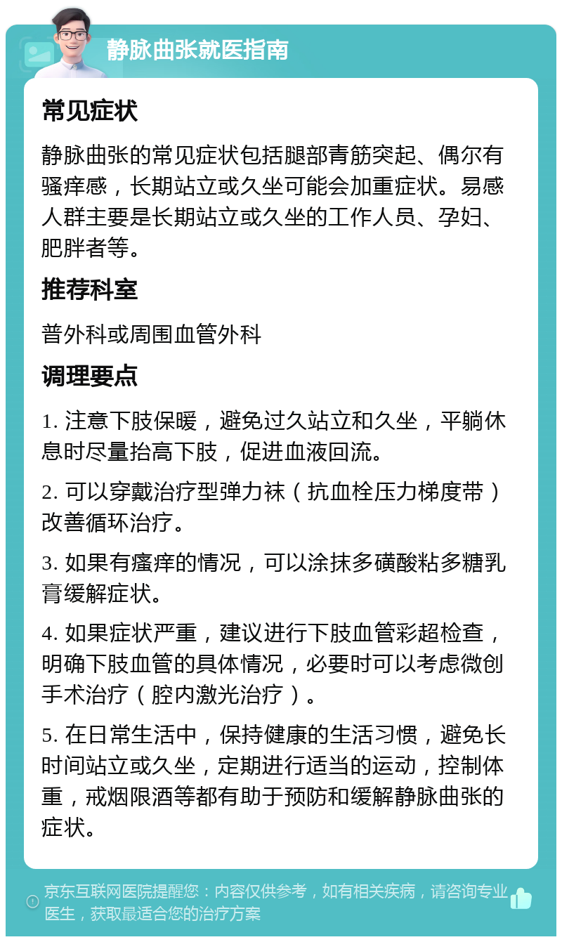 静脉曲张就医指南 常见症状 静脉曲张的常见症状包括腿部青筋突起、偶尔有骚痒感，长期站立或久坐可能会加重症状。易感人群主要是长期站立或久坐的工作人员、孕妇、肥胖者等。 推荐科室 普外科或周围血管外科 调理要点 1. 注意下肢保暖，避免过久站立和久坐，平躺休息时尽量抬高下肢，促进血液回流。 2. 可以穿戴治疗型弹力袜（抗血栓压力梯度带）改善循环治疗。 3. 如果有瘙痒的情况，可以涂抹多磺酸粘多糖乳膏缓解症状。 4. 如果症状严重，建议进行下肢血管彩超检查，明确下肢血管的具体情况，必要时可以考虑微创手术治疗（腔内激光治疗）。 5. 在日常生活中，保持健康的生活习惯，避免长时间站立或久坐，定期进行适当的运动，控制体重，戒烟限酒等都有助于预防和缓解静脉曲张的症状。