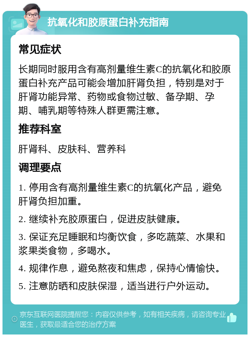 抗氧化和胶原蛋白补充指南 常见症状 长期同时服用含有高剂量维生素C的抗氧化和胶原蛋白补充产品可能会增加肝肾负担，特别是对于肝肾功能异常、药物或食物过敏、备孕期、孕期、哺乳期等特殊人群更需注意。 推荐科室 肝肾科、皮肤科、营养科 调理要点 1. 停用含有高剂量维生素C的抗氧化产品，避免肝肾负担加重。 2. 继续补充胶原蛋白，促进皮肤健康。 3. 保证充足睡眠和均衡饮食，多吃蔬菜、水果和浆果类食物，多喝水。 4. 规律作息，避免熬夜和焦虑，保持心情愉快。 5. 注意防晒和皮肤保湿，适当进行户外运动。