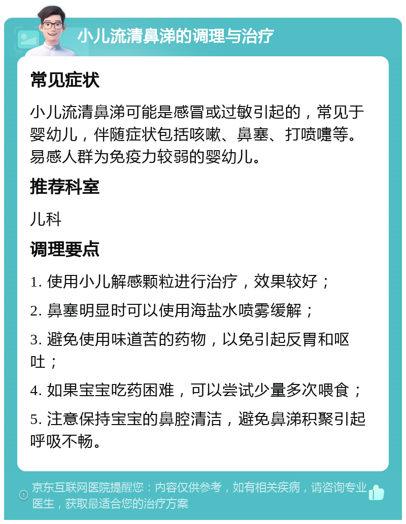 小儿流清鼻涕的调理与治疗 常见症状 小儿流清鼻涕可能是感冒或过敏引起的，常见于婴幼儿，伴随症状包括咳嗽、鼻塞、打喷嚏等。易感人群为免疫力较弱的婴幼儿。 推荐科室 儿科 调理要点 1. 使用小儿解感颗粒进行治疗，效果较好； 2. 鼻塞明显时可以使用海盐水喷雾缓解； 3. 避免使用味道苦的药物，以免引起反胃和呕吐； 4. 如果宝宝吃药困难，可以尝试少量多次喂食； 5. 注意保持宝宝的鼻腔清洁，避免鼻涕积聚引起呼吸不畅。