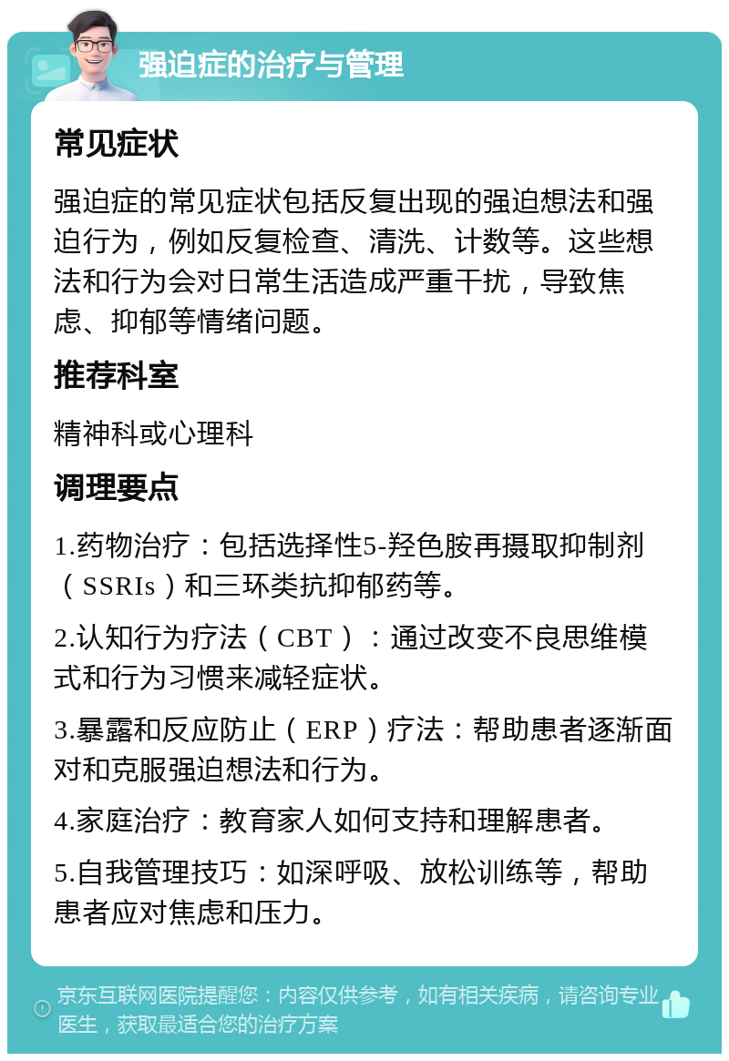 强迫症的治疗与管理 常见症状 强迫症的常见症状包括反复出现的强迫想法和强迫行为，例如反复检查、清洗、计数等。这些想法和行为会对日常生活造成严重干扰，导致焦虑、抑郁等情绪问题。 推荐科室 精神科或心理科 调理要点 1.药物治疗：包括选择性5-羟色胺再摄取抑制剂（SSRIs）和三环类抗抑郁药等。 2.认知行为疗法（CBT）：通过改变不良思维模式和行为习惯来减轻症状。 3.暴露和反应防止（ERP）疗法：帮助患者逐渐面对和克服强迫想法和行为。 4.家庭治疗：教育家人如何支持和理解患者。 5.自我管理技巧：如深呼吸、放松训练等，帮助患者应对焦虑和压力。