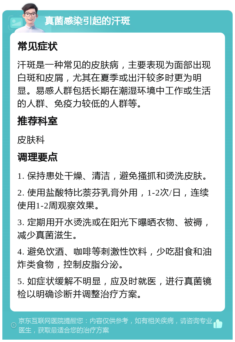 真菌感染引起的汗斑 常见症状 汗斑是一种常见的皮肤病，主要表现为面部出现白斑和皮屑，尤其在夏季或出汗较多时更为明显。易感人群包括长期在潮湿环境中工作或生活的人群、免疫力较低的人群等。 推荐科室 皮肤科 调理要点 1. 保持患处干燥、清洁，避免搔抓和烫洗皮肤。 2. 使用盐酸特比萘芬乳膏外用，1-2次/日，连续使用1-2周观察效果。 3. 定期用开水烫洗或在阳光下曝晒衣物、被褥，减少真菌滋生。 4. 避免饮酒、咖啡等刺激性饮料，少吃甜食和油炸类食物，控制皮脂分泌。 5. 如症状缓解不明显，应及时就医，进行真菌镜检以明确诊断并调整治疗方案。