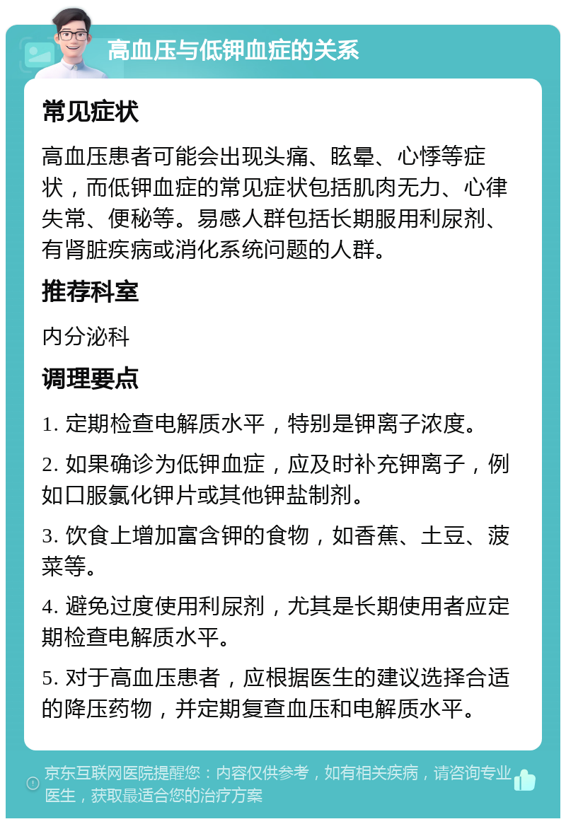 高血压与低钾血症的关系 常见症状 高血压患者可能会出现头痛、眩晕、心悸等症状，而低钾血症的常见症状包括肌肉无力、心律失常、便秘等。易感人群包括长期服用利尿剂、有肾脏疾病或消化系统问题的人群。 推荐科室 内分泌科 调理要点 1. 定期检查电解质水平，特别是钾离子浓度。 2. 如果确诊为低钾血症，应及时补充钾离子，例如口服氯化钾片或其他钾盐制剂。 3. 饮食上增加富含钾的食物，如香蕉、土豆、菠菜等。 4. 避免过度使用利尿剂，尤其是长期使用者应定期检查电解质水平。 5. 对于高血压患者，应根据医生的建议选择合适的降压药物，并定期复查血压和电解质水平。