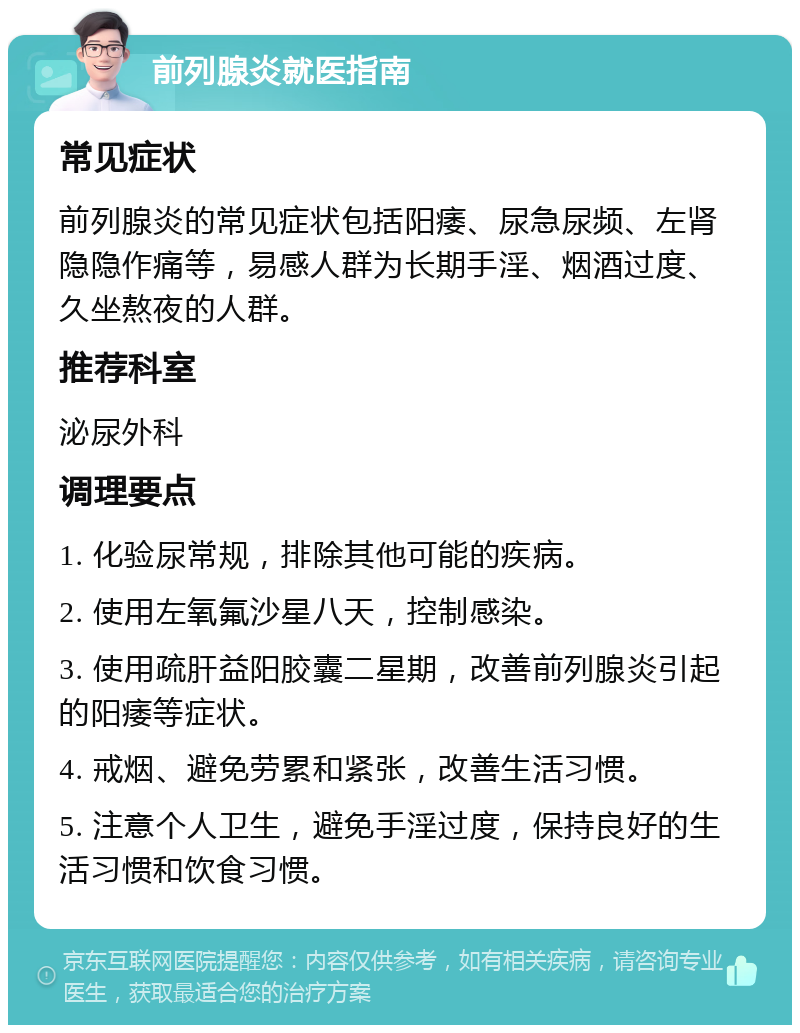 前列腺炎就医指南 常见症状 前列腺炎的常见症状包括阳痿、尿急尿频、左肾隐隐作痛等，易感人群为长期手淫、烟酒过度、久坐熬夜的人群。 推荐科室 泌尿外科 调理要点 1. 化验尿常规，排除其他可能的疾病。 2. 使用左氧氟沙星八天，控制感染。 3. 使用疏肝益阳胶囊二星期，改善前列腺炎引起的阳痿等症状。 4. 戒烟、避免劳累和紧张，改善生活习惯。 5. 注意个人卫生，避免手淫过度，保持良好的生活习惯和饮食习惯。