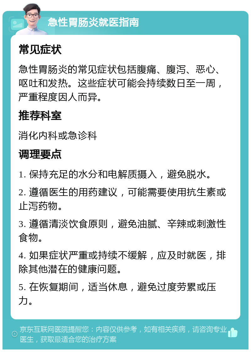 急性胃肠炎就医指南 常见症状 急性胃肠炎的常见症状包括腹痛、腹泻、恶心、呕吐和发热。这些症状可能会持续数日至一周，严重程度因人而异。 推荐科室 消化内科或急诊科 调理要点 1. 保持充足的水分和电解质摄入，避免脱水。 2. 遵循医生的用药建议，可能需要使用抗生素或止泻药物。 3. 遵循清淡饮食原则，避免油腻、辛辣或刺激性食物。 4. 如果症状严重或持续不缓解，应及时就医，排除其他潜在的健康问题。 5. 在恢复期间，适当休息，避免过度劳累或压力。