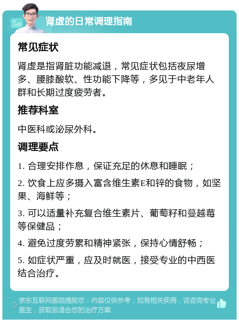 肾虚的日常调理指南 常见症状 肾虚是指肾脏功能减退，常见症状包括夜尿增多、腰膝酸软、性功能下降等，多见于中老年人群和长期过度疲劳者。 推荐科室 中医科或泌尿外科。 调理要点 1. 合理安排作息，保证充足的休息和睡眠； 2. 饮食上应多摄入富含维生素E和锌的食物，如坚果、海鲜等； 3. 可以适量补充复合维生素片、葡萄籽和蔓越莓等保健品； 4. 避免过度劳累和精神紧张，保持心情舒畅； 5. 如症状严重，应及时就医，接受专业的中西医结合治疗。