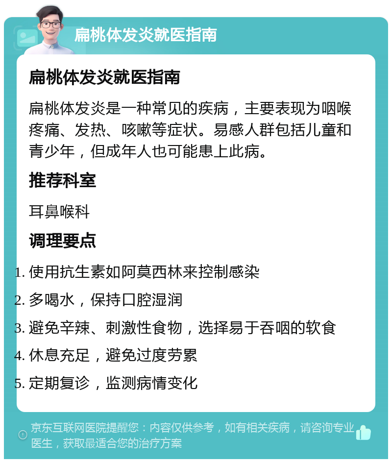 扁桃体发炎就医指南 扁桃体发炎就医指南 扁桃体发炎是一种常见的疾病，主要表现为咽喉疼痛、发热、咳嗽等症状。易感人群包括儿童和青少年，但成年人也可能患上此病。 推荐科室 耳鼻喉科 调理要点 使用抗生素如阿莫西林来控制感染 多喝水，保持口腔湿润 避免辛辣、刺激性食物，选择易于吞咽的软食 休息充足，避免过度劳累 定期复诊，监测病情变化