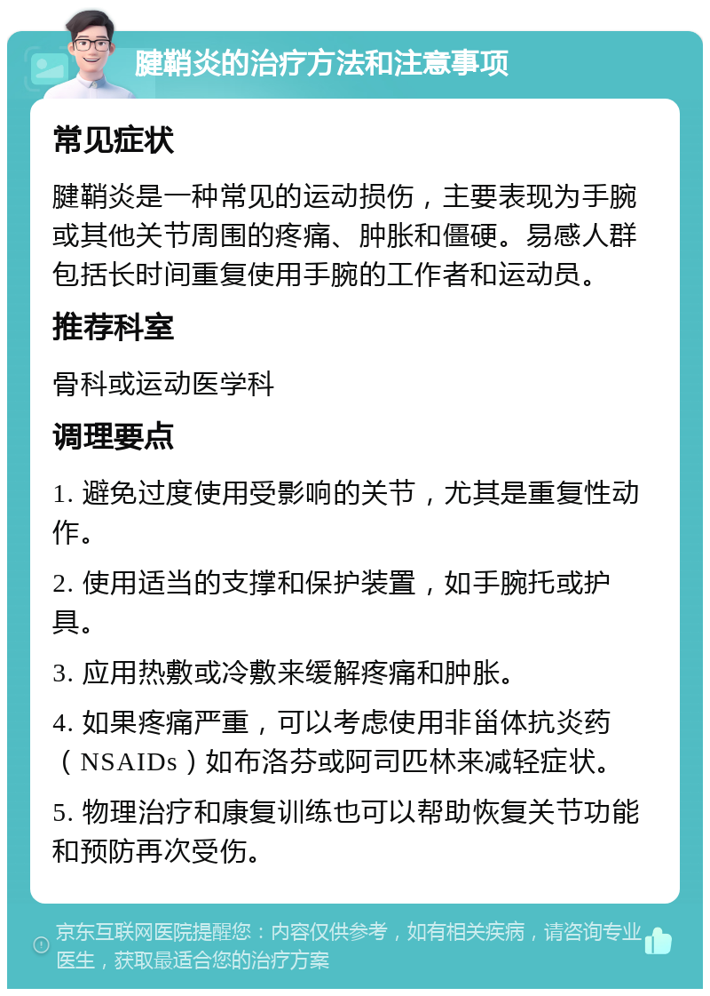 腱鞘炎的治疗方法和注意事项 常见症状 腱鞘炎是一种常见的运动损伤，主要表现为手腕或其他关节周围的疼痛、肿胀和僵硬。易感人群包括长时间重复使用手腕的工作者和运动员。 推荐科室 骨科或运动医学科 调理要点 1. 避免过度使用受影响的关节，尤其是重复性动作。 2. 使用适当的支撑和保护装置，如手腕托或护具。 3. 应用热敷或冷敷来缓解疼痛和肿胀。 4. 如果疼痛严重，可以考虑使用非甾体抗炎药（NSAIDs）如布洛芬或阿司匹林来减轻症状。 5. 物理治疗和康复训练也可以帮助恢复关节功能和预防再次受伤。