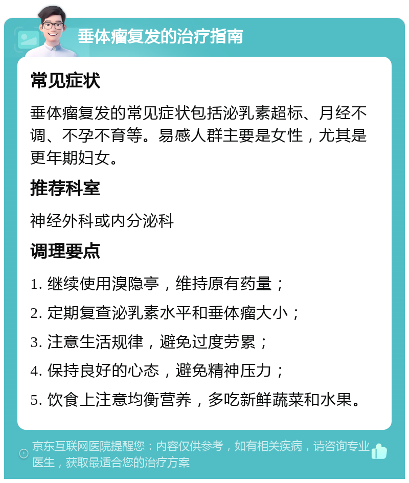 垂体瘤复发的治疗指南 常见症状 垂体瘤复发的常见症状包括泌乳素超标、月经不调、不孕不育等。易感人群主要是女性，尤其是更年期妇女。 推荐科室 神经外科或内分泌科 调理要点 1. 继续使用溴隐亭，维持原有药量； 2. 定期复查泌乳素水平和垂体瘤大小； 3. 注意生活规律，避免过度劳累； 4. 保持良好的心态，避免精神压力； 5. 饮食上注意均衡营养，多吃新鲜蔬菜和水果。