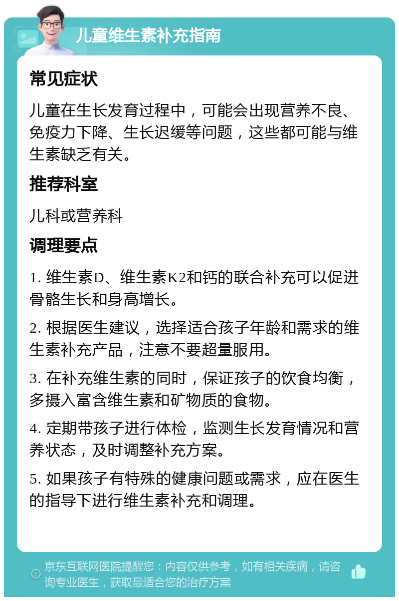 儿童维生素补充指南 常见症状 儿童在生长发育过程中，可能会出现营养不良、免疫力下降、生长迟缓等问题，这些都可能与维生素缺乏有关。 推荐科室 儿科或营养科 调理要点 1. 维生素D、维生素K2和钙的联合补充可以促进骨骼生长和身高增长。 2. 根据医生建议，选择适合孩子年龄和需求的维生素补充产品，注意不要超量服用。 3. 在补充维生素的同时，保证孩子的饮食均衡，多摄入富含维生素和矿物质的食物。 4. 定期带孩子进行体检，监测生长发育情况和营养状态，及时调整补充方案。 5. 如果孩子有特殊的健康问题或需求，应在医生的指导下进行维生素补充和调理。