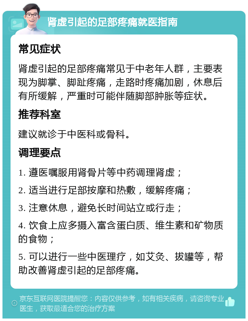 肾虚引起的足部疼痛就医指南 常见症状 肾虚引起的足部疼痛常见于中老年人群，主要表现为脚掌、脚趾疼痛，走路时疼痛加剧，休息后有所缓解，严重时可能伴随脚部肿胀等症状。 推荐科室 建议就诊于中医科或骨科。 调理要点 1. 遵医嘱服用肾骨片等中药调理肾虚； 2. 适当进行足部按摩和热敷，缓解疼痛； 3. 注意休息，避免长时间站立或行走； 4. 饮食上应多摄入富含蛋白质、维生素和矿物质的食物； 5. 可以进行一些中医理疗，如艾灸、拔罐等，帮助改善肾虚引起的足部疼痛。