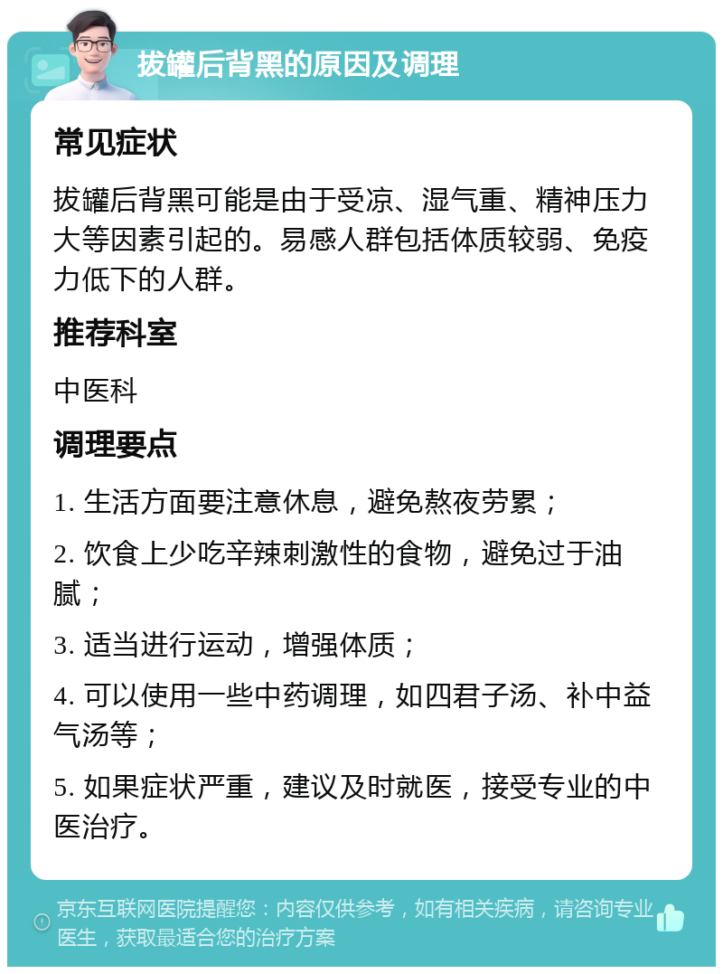 拔罐后背黑的原因及调理 常见症状 拔罐后背黑可能是由于受凉、湿气重、精神压力大等因素引起的。易感人群包括体质较弱、免疫力低下的人群。 推荐科室 中医科 调理要点 1. 生活方面要注意休息，避免熬夜劳累； 2. 饮食上少吃辛辣刺激性的食物，避免过于油腻； 3. 适当进行运动，增强体质； 4. 可以使用一些中药调理，如四君子汤、补中益气汤等； 5. 如果症状严重，建议及时就医，接受专业的中医治疗。