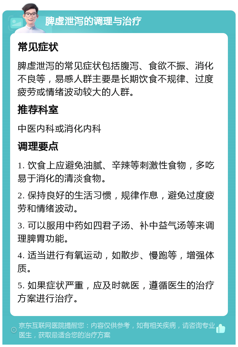 脾虚泄泻的调理与治疗 常见症状 脾虚泄泻的常见症状包括腹泻、食欲不振、消化不良等，易感人群主要是长期饮食不规律、过度疲劳或情绪波动较大的人群。 推荐科室 中医内科或消化内科 调理要点 1. 饮食上应避免油腻、辛辣等刺激性食物，多吃易于消化的清淡食物。 2. 保持良好的生活习惯，规律作息，避免过度疲劳和情绪波动。 3. 可以服用中药如四君子汤、补中益气汤等来调理脾胃功能。 4. 适当进行有氧运动，如散步、慢跑等，增强体质。 5. 如果症状严重，应及时就医，遵循医生的治疗方案进行治疗。