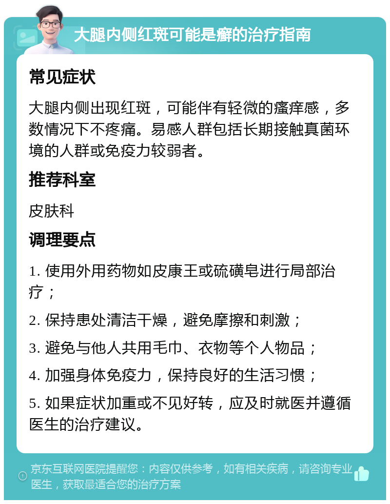 大腿内侧红斑可能是癣的治疗指南 常见症状 大腿内侧出现红斑，可能伴有轻微的瘙痒感，多数情况下不疼痛。易感人群包括长期接触真菌环境的人群或免疫力较弱者。 推荐科室 皮肤科 调理要点 1. 使用外用药物如皮康王或硫磺皂进行局部治疗； 2. 保持患处清洁干燥，避免摩擦和刺激； 3. 避免与他人共用毛巾、衣物等个人物品； 4. 加强身体免疫力，保持良好的生活习惯； 5. 如果症状加重或不见好转，应及时就医并遵循医生的治疗建议。