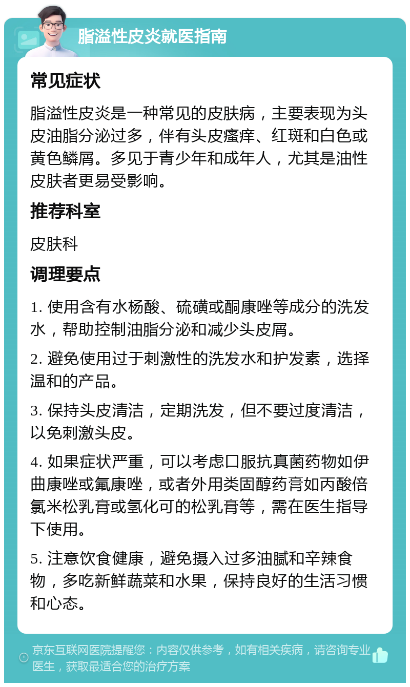 脂溢性皮炎就医指南 常见症状 脂溢性皮炎是一种常见的皮肤病，主要表现为头皮油脂分泌过多，伴有头皮瘙痒、红斑和白色或黄色鳞屑。多见于青少年和成年人，尤其是油性皮肤者更易受影响。 推荐科室 皮肤科 调理要点 1. 使用含有水杨酸、硫磺或酮康唑等成分的洗发水，帮助控制油脂分泌和减少头皮屑。 2. 避免使用过于刺激性的洗发水和护发素，选择温和的产品。 3. 保持头皮清洁，定期洗发，但不要过度清洁，以免刺激头皮。 4. 如果症状严重，可以考虑口服抗真菌药物如伊曲康唑或氟康唑，或者外用类固醇药膏如丙酸倍氯米松乳膏或氢化可的松乳膏等，需在医生指导下使用。 5. 注意饮食健康，避免摄入过多油腻和辛辣食物，多吃新鲜蔬菜和水果，保持良好的生活习惯和心态。