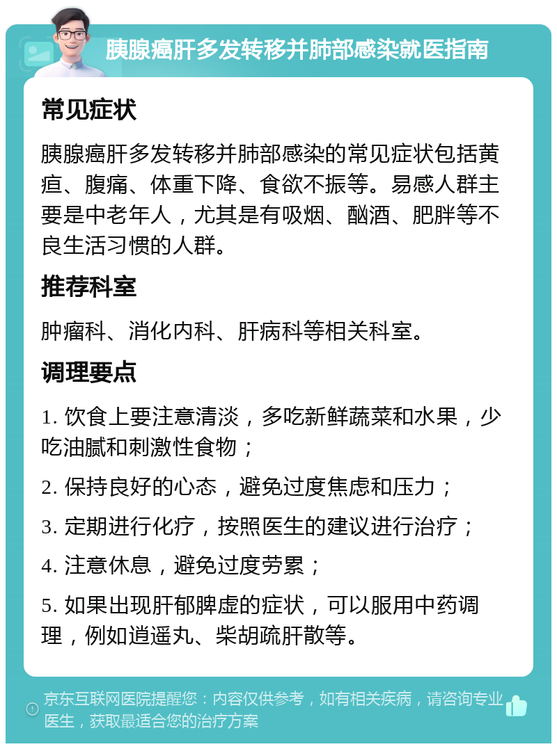 胰腺癌肝多发转移并肺部感染就医指南 常见症状 胰腺癌肝多发转移并肺部感染的常见症状包括黄疸、腹痛、体重下降、食欲不振等。易感人群主要是中老年人，尤其是有吸烟、酗酒、肥胖等不良生活习惯的人群。 推荐科室 肿瘤科、消化内科、肝病科等相关科室。 调理要点 1. 饮食上要注意清淡，多吃新鲜蔬菜和水果，少吃油腻和刺激性食物； 2. 保持良好的心态，避免过度焦虑和压力； 3. 定期进行化疗，按照医生的建议进行治疗； 4. 注意休息，避免过度劳累； 5. 如果出现肝郁脾虚的症状，可以服用中药调理，例如逍遥丸、柴胡疏肝散等。