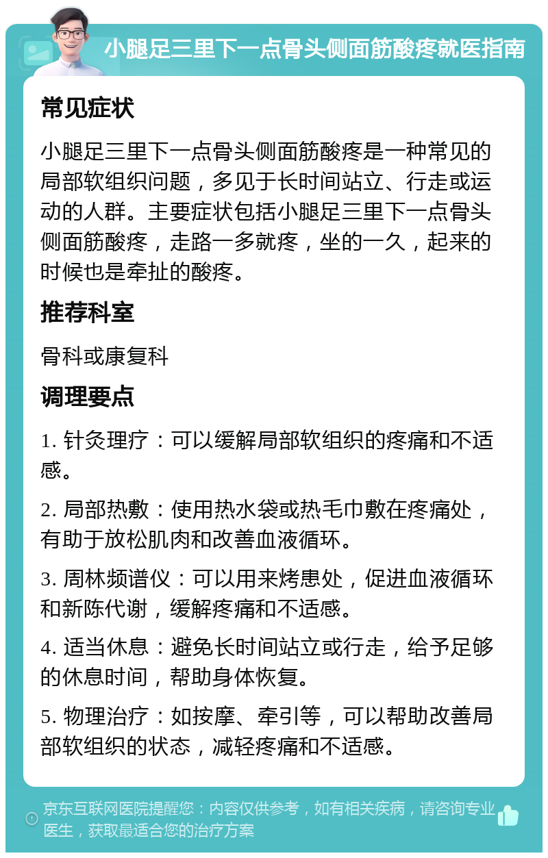 小腿足三里下一点骨头侧面筋酸疼就医指南 常见症状 小腿足三里下一点骨头侧面筋酸疼是一种常见的局部软组织问题，多见于长时间站立、行走或运动的人群。主要症状包括小腿足三里下一点骨头侧面筋酸疼，走路一多就疼，坐的一久，起来的时候也是牵扯的酸疼。 推荐科室 骨科或康复科 调理要点 1. 针灸理疗：可以缓解局部软组织的疼痛和不适感。 2. 局部热敷：使用热水袋或热毛巾敷在疼痛处，有助于放松肌肉和改善血液循环。 3. 周林频谱仪：可以用来烤患处，促进血液循环和新陈代谢，缓解疼痛和不适感。 4. 适当休息：避免长时间站立或行走，给予足够的休息时间，帮助身体恢复。 5. 物理治疗：如按摩、牵引等，可以帮助改善局部软组织的状态，减轻疼痛和不适感。