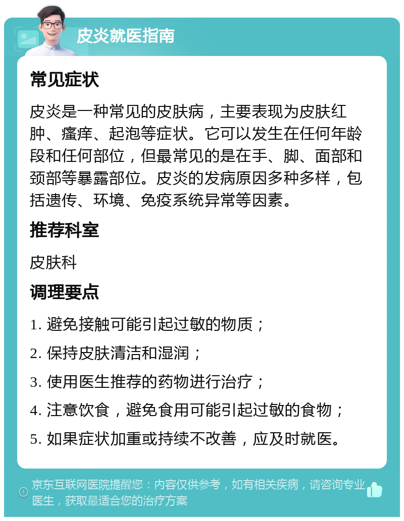 皮炎就医指南 常见症状 皮炎是一种常见的皮肤病，主要表现为皮肤红肿、瘙痒、起泡等症状。它可以发生在任何年龄段和任何部位，但最常见的是在手、脚、面部和颈部等暴露部位。皮炎的发病原因多种多样，包括遗传、环境、免疫系统异常等因素。 推荐科室 皮肤科 调理要点 1. 避免接触可能引起过敏的物质； 2. 保持皮肤清洁和湿润； 3. 使用医生推荐的药物进行治疗； 4. 注意饮食，避免食用可能引起过敏的食物； 5. 如果症状加重或持续不改善，应及时就医。