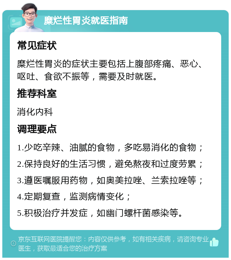 糜烂性胃炎就医指南 常见症状 糜烂性胃炎的症状主要包括上腹部疼痛、恶心、呕吐、食欲不振等，需要及时就医。 推荐科室 消化内科 调理要点 1.少吃辛辣、油腻的食物，多吃易消化的食物； 2.保持良好的生活习惯，避免熬夜和过度劳累； 3.遵医嘱服用药物，如奥美拉唑、兰索拉唑等； 4.定期复查，监测病情变化； 5.积极治疗并发症，如幽门螺杆菌感染等。