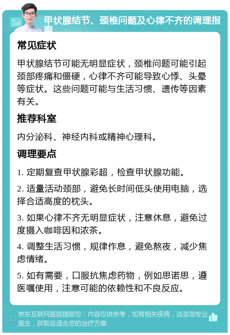 甲状腺结节、颈椎问题及心律不齐的调理指南 常见症状 甲状腺结节可能无明显症状，颈椎问题可能引起颈部疼痛和僵硬，心律不齐可能导致心悸、头晕等症状。这些问题可能与生活习惯、遗传等因素有关。 推荐科室 内分泌科、神经内科或精神心理科。 调理要点 1. 定期复查甲状腺彩超，检查甲状腺功能。 2. 适量活动颈部，避免长时间低头使用电脑，选择合适高度的枕头。 3. 如果心律不齐无明显症状，注意休息，避免过度摄入咖啡因和浓茶。 4. 调整生活习惯，规律作息，避免熬夜，减少焦虑情绪。 5. 如有需要，口服抗焦虑药物，例如思诺思，遵医嘱使用，注意可能的依赖性和不良反应。