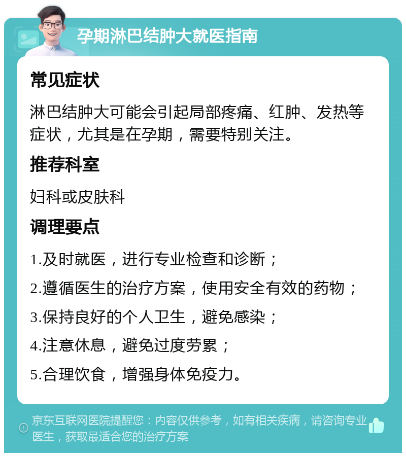 孕期淋巴结肿大就医指南 常见症状 淋巴结肿大可能会引起局部疼痛、红肿、发热等症状，尤其是在孕期，需要特别关注。 推荐科室 妇科或皮肤科 调理要点 1.及时就医，进行专业检查和诊断； 2.遵循医生的治疗方案，使用安全有效的药物； 3.保持良好的个人卫生，避免感染； 4.注意休息，避免过度劳累； 5.合理饮食，增强身体免疫力。