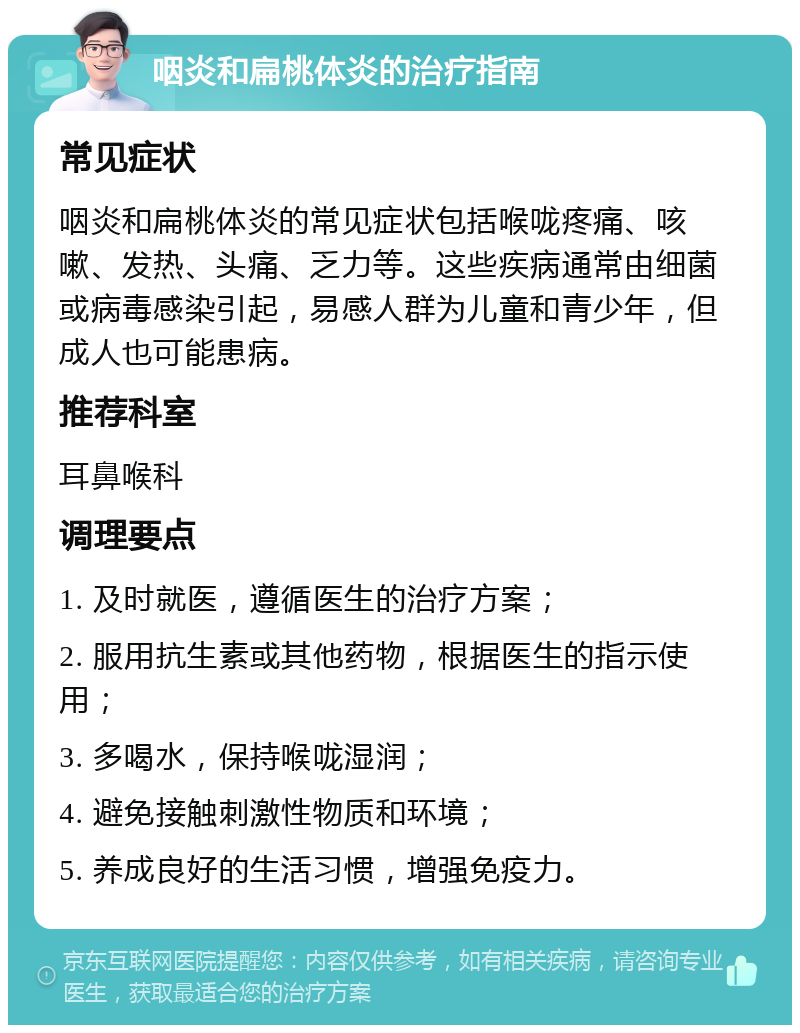 咽炎和扁桃体炎的治疗指南 常见症状 咽炎和扁桃体炎的常见症状包括喉咙疼痛、咳嗽、发热、头痛、乏力等。这些疾病通常由细菌或病毒感染引起，易感人群为儿童和青少年，但成人也可能患病。 推荐科室 耳鼻喉科 调理要点 1. 及时就医，遵循医生的治疗方案； 2. 服用抗生素或其他药物，根据医生的指示使用； 3. 多喝水，保持喉咙湿润； 4. 避免接触刺激性物质和环境； 5. 养成良好的生活习惯，增强免疫力。