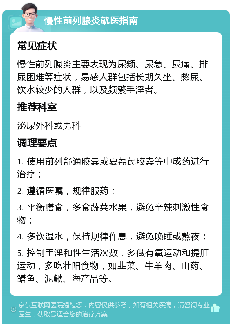 慢性前列腺炎就医指南 常见症状 慢性前列腺炎主要表现为尿频、尿急、尿痛、排尿困难等症状，易感人群包括长期久坐、憋尿、饮水较少的人群，以及频繁手淫者。 推荐科室 泌尿外科或男科 调理要点 1. 使用前列舒通胶囊或夏荔芪胶囊等中成药进行治疗； 2. 遵循医嘱，规律服药； 3. 平衡膳食，多食蔬菜水果，避免辛辣刺激性食物； 4. 多饮温水，保持规律作息，避免晚睡或熬夜； 5. 控制手淫和性生活次数，多做有氧运动和提肛运动，多吃壮阳食物，如韭菜、牛羊肉、山药、鳝鱼、泥鳅、海产品等。