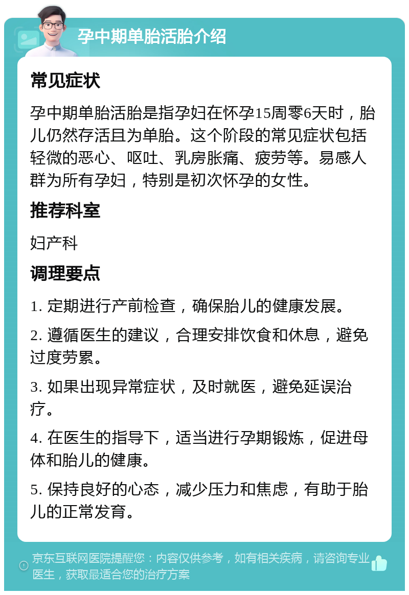 孕中期单胎活胎介绍 常见症状 孕中期单胎活胎是指孕妇在怀孕15周零6天时，胎儿仍然存活且为单胎。这个阶段的常见症状包括轻微的恶心、呕吐、乳房胀痛、疲劳等。易感人群为所有孕妇，特别是初次怀孕的女性。 推荐科室 妇产科 调理要点 1. 定期进行产前检查，确保胎儿的健康发展。 2. 遵循医生的建议，合理安排饮食和休息，避免过度劳累。 3. 如果出现异常症状，及时就医，避免延误治疗。 4. 在医生的指导下，适当进行孕期锻炼，促进母体和胎儿的健康。 5. 保持良好的心态，减少压力和焦虑，有助于胎儿的正常发育。