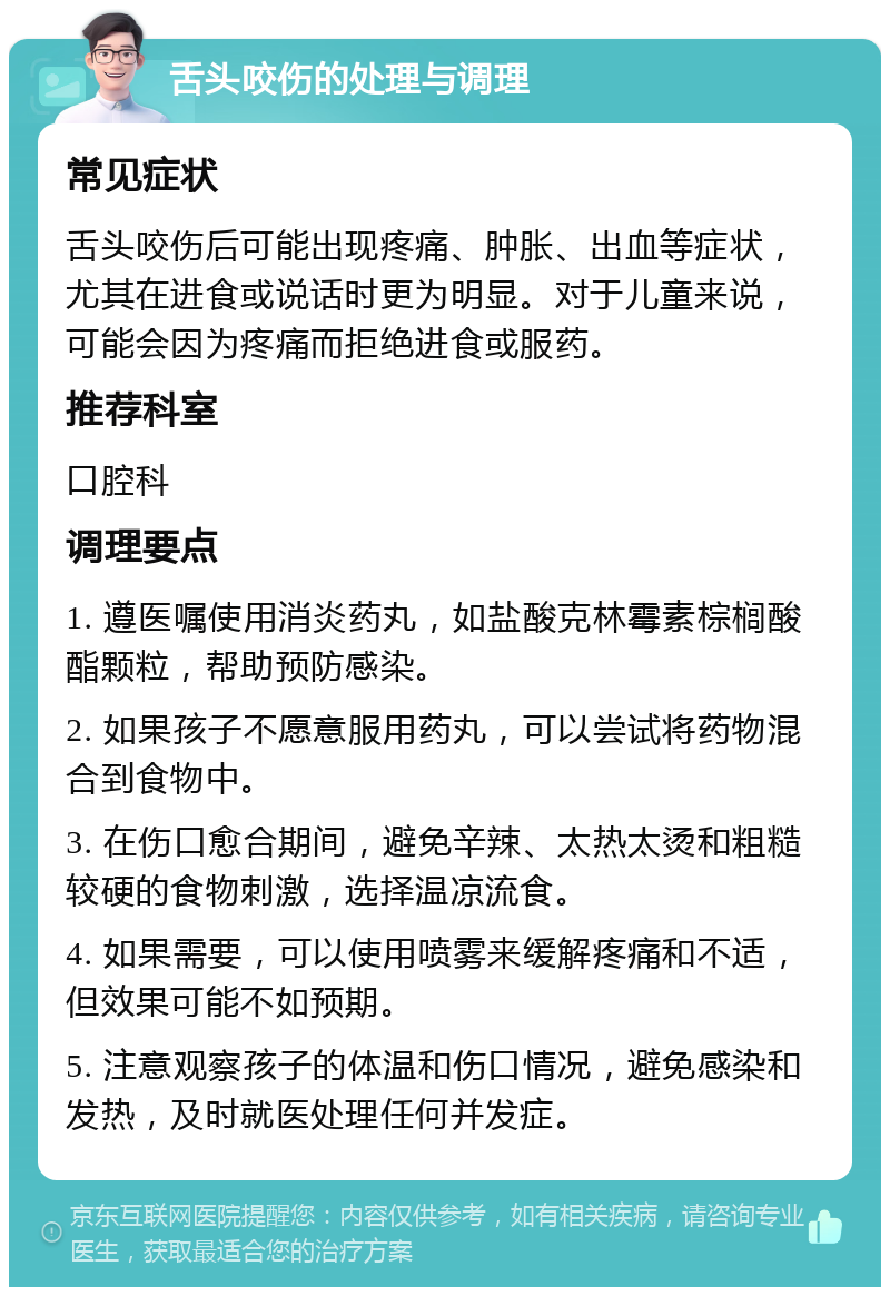 舌头咬伤的处理与调理 常见症状 舌头咬伤后可能出现疼痛、肿胀、出血等症状，尤其在进食或说话时更为明显。对于儿童来说，可能会因为疼痛而拒绝进食或服药。 推荐科室 口腔科 调理要点 1. 遵医嘱使用消炎药丸，如盐酸克林霉素棕榈酸酯颗粒，帮助预防感染。 2. 如果孩子不愿意服用药丸，可以尝试将药物混合到食物中。 3. 在伤口愈合期间，避免辛辣、太热太烫和粗糙较硬的食物刺激，选择温凉流食。 4. 如果需要，可以使用喷雾来缓解疼痛和不适，但效果可能不如预期。 5. 注意观察孩子的体温和伤口情况，避免感染和发热，及时就医处理任何并发症。