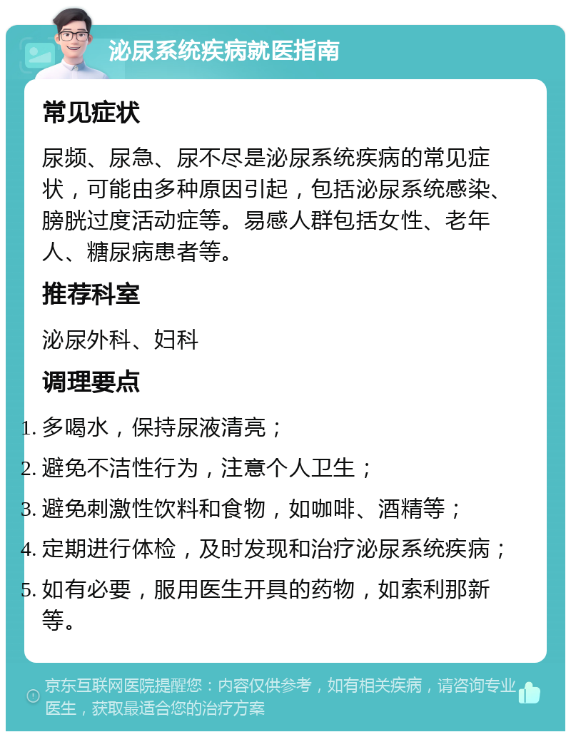 泌尿系统疾病就医指南 常见症状 尿频、尿急、尿不尽是泌尿系统疾病的常见症状，可能由多种原因引起，包括泌尿系统感染、膀胱过度活动症等。易感人群包括女性、老年人、糖尿病患者等。 推荐科室 泌尿外科、妇科 调理要点 多喝水，保持尿液清亮； 避免不洁性行为，注意个人卫生； 避免刺激性饮料和食物，如咖啡、酒精等； 定期进行体检，及时发现和治疗泌尿系统疾病； 如有必要，服用医生开具的药物，如索利那新等。