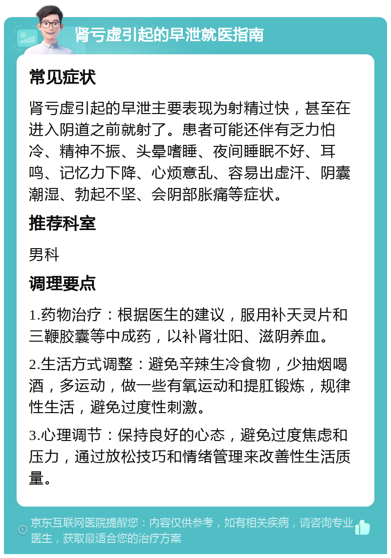 肾亏虚引起的早泄就医指南 常见症状 肾亏虚引起的早泄主要表现为射精过快，甚至在进入阴道之前就射了。患者可能还伴有乏力怕冷、精神不振、头晕嗜睡、夜间睡眠不好、耳鸣、记忆力下降、心烦意乱、容易出虚汗、阴囊潮湿、勃起不坚、会阴部胀痛等症状。 推荐科室 男科 调理要点 1.药物治疗：根据医生的建议，服用补天灵片和三鞭胶囊等中成药，以补肾壮阳、滋阴养血。 2.生活方式调整：避免辛辣生冷食物，少抽烟喝酒，多运动，做一些有氧运动和提肛锻炼，规律性生活，避免过度性刺激。 3.心理调节：保持良好的心态，避免过度焦虑和压力，通过放松技巧和情绪管理来改善性生活质量。