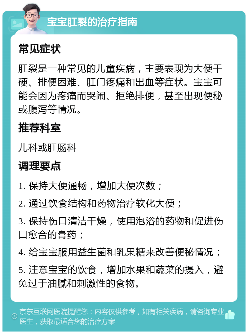 宝宝肛裂的治疗指南 常见症状 肛裂是一种常见的儿童疾病，主要表现为大便干硬、排便困难、肛门疼痛和出血等症状。宝宝可能会因为疼痛而哭闹、拒绝排便，甚至出现便秘或腹泻等情况。 推荐科室 儿科或肛肠科 调理要点 1. 保持大便通畅，增加大便次数； 2. 通过饮食结构和药物治疗软化大便； 3. 保持伤口清洁干燥，使用泡浴的药物和促进伤口愈合的膏药； 4. 给宝宝服用益生菌和乳果糖来改善便秘情况； 5. 注意宝宝的饮食，增加水果和蔬菜的摄入，避免过于油腻和刺激性的食物。