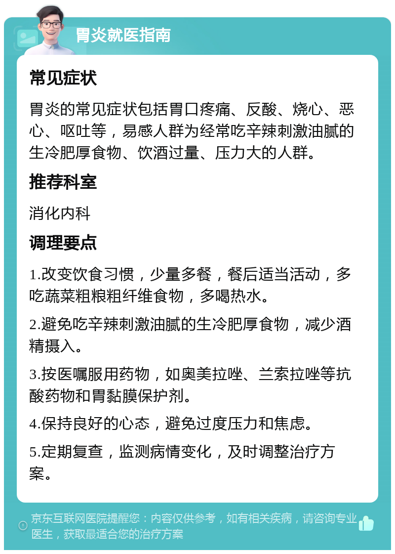 胃炎就医指南 常见症状 胃炎的常见症状包括胃口疼痛、反酸、烧心、恶心、呕吐等，易感人群为经常吃辛辣刺激油腻的生冷肥厚食物、饮酒过量、压力大的人群。 推荐科室 消化内科 调理要点 1.改变饮食习惯，少量多餐，餐后适当活动，多吃蔬菜粗粮粗纤维食物，多喝热水。 2.避免吃辛辣刺激油腻的生冷肥厚食物，减少酒精摄入。 3.按医嘱服用药物，如奥美拉唑、兰索拉唑等抗酸药物和胃黏膜保护剂。 4.保持良好的心态，避免过度压力和焦虑。 5.定期复查，监测病情变化，及时调整治疗方案。