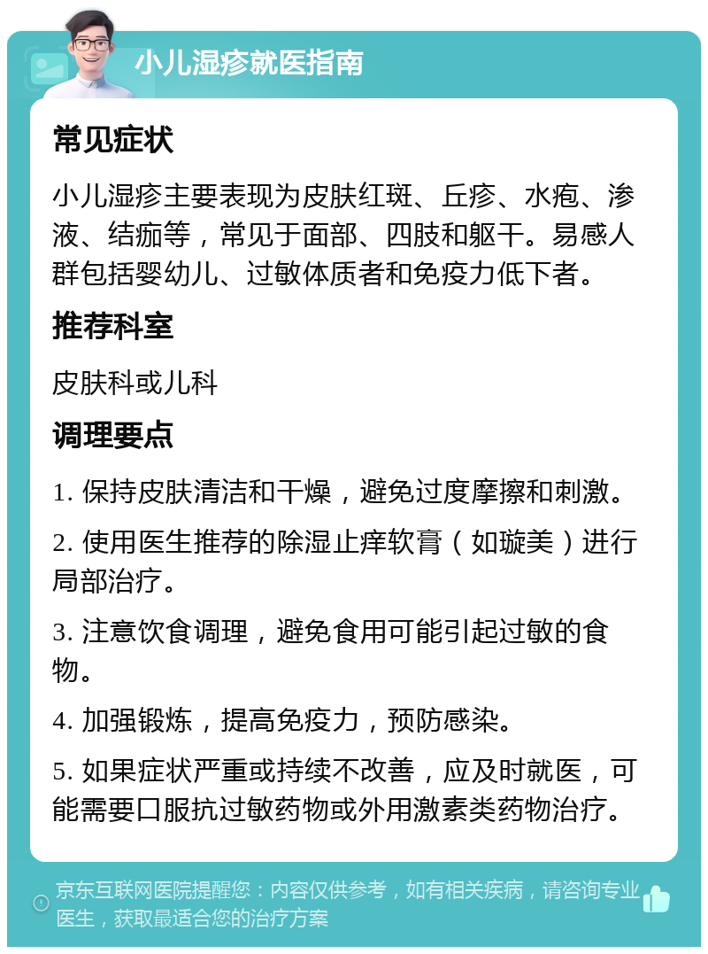 小儿湿疹就医指南 常见症状 小儿湿疹主要表现为皮肤红斑、丘疹、水疱、渗液、结痂等，常见于面部、四肢和躯干。易感人群包括婴幼儿、过敏体质者和免疫力低下者。 推荐科室 皮肤科或儿科 调理要点 1. 保持皮肤清洁和干燥，避免过度摩擦和刺激。 2. 使用医生推荐的除湿止痒软膏（如璇美）进行局部治疗。 3. 注意饮食调理，避免食用可能引起过敏的食物。 4. 加强锻炼，提高免疫力，预防感染。 5. 如果症状严重或持续不改善，应及时就医，可能需要口服抗过敏药物或外用激素类药物治疗。