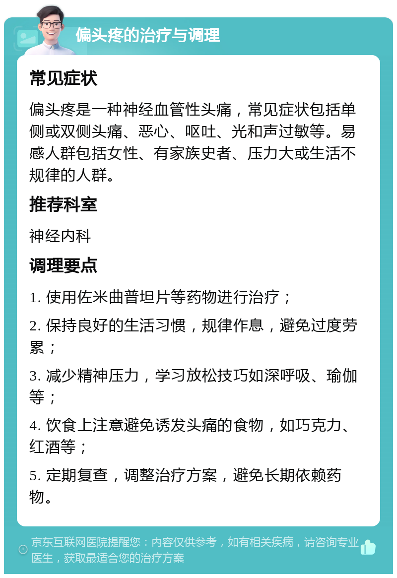 偏头疼的治疗与调理 常见症状 偏头疼是一种神经血管性头痛，常见症状包括单侧或双侧头痛、恶心、呕吐、光和声过敏等。易感人群包括女性、有家族史者、压力大或生活不规律的人群。 推荐科室 神经内科 调理要点 1. 使用佐米曲普坦片等药物进行治疗； 2. 保持良好的生活习惯，规律作息，避免过度劳累； 3. 减少精神压力，学习放松技巧如深呼吸、瑜伽等； 4. 饮食上注意避免诱发头痛的食物，如巧克力、红酒等； 5. 定期复查，调整治疗方案，避免长期依赖药物。