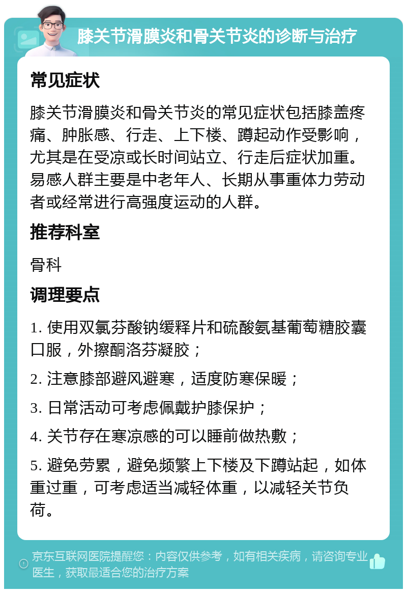 膝关节滑膜炎和骨关节炎的诊断与治疗 常见症状 膝关节滑膜炎和骨关节炎的常见症状包括膝盖疼痛、肿胀感、行走、上下楼、蹲起动作受影响，尤其是在受凉或长时间站立、行走后症状加重。易感人群主要是中老年人、长期从事重体力劳动者或经常进行高强度运动的人群。 推荐科室 骨科 调理要点 1. 使用双氯芬酸钠缓释片和硫酸氨基葡萄糖胶囊口服，外擦酮洛芬凝胶； 2. 注意膝部避风避寒，适度防寒保暖； 3. 日常活动可考虑佩戴护膝保护； 4. 关节存在寒凉感的可以睡前做热敷； 5. 避免劳累，避免频繁上下楼及下蹲站起，如体重过重，可考虑适当减轻体重，以减轻关节负荷。