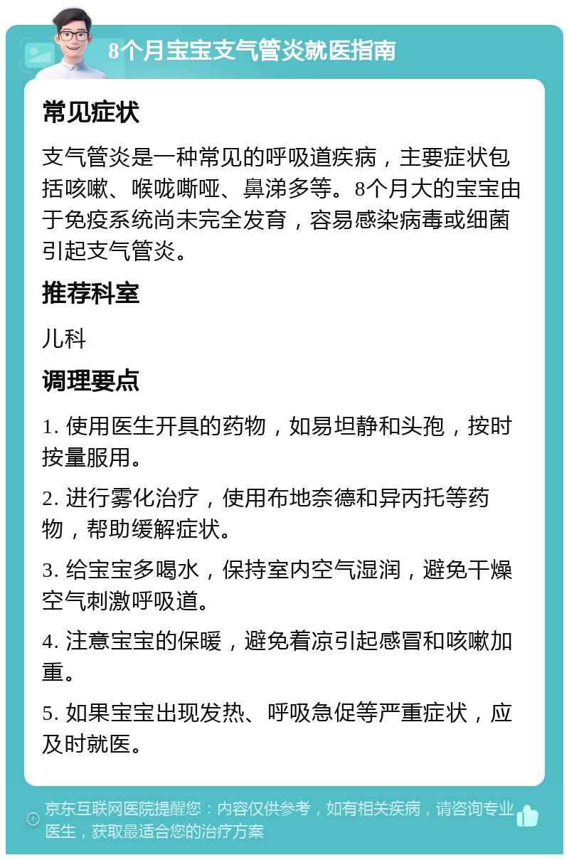 8个月宝宝支气管炎就医指南 常见症状 支气管炎是一种常见的呼吸道疾病，主要症状包括咳嗽、喉咙嘶哑、鼻涕多等。8个月大的宝宝由于免疫系统尚未完全发育，容易感染病毒或细菌引起支气管炎。 推荐科室 儿科 调理要点 1. 使用医生开具的药物，如易坦静和头孢，按时按量服用。 2. 进行雾化治疗，使用布地奈德和异丙托等药物，帮助缓解症状。 3. 给宝宝多喝水，保持室内空气湿润，避免干燥空气刺激呼吸道。 4. 注意宝宝的保暖，避免着凉引起感冒和咳嗽加重。 5. 如果宝宝出现发热、呼吸急促等严重症状，应及时就医。