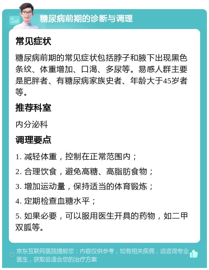 糖尿病前期的诊断与调理 常见症状 糖尿病前期的常见症状包括脖子和腋下出现黑色条纹、体重增加、口渴、多尿等。易感人群主要是肥胖者、有糖尿病家族史者、年龄大于45岁者等。 推荐科室 内分泌科 调理要点 1. 减轻体重，控制在正常范围内； 2. 合理饮食，避免高糖、高脂肪食物； 3. 增加运动量，保持适当的体育锻炼； 4. 定期检查血糖水平； 5. 如果必要，可以服用医生开具的药物，如二甲双胍等。