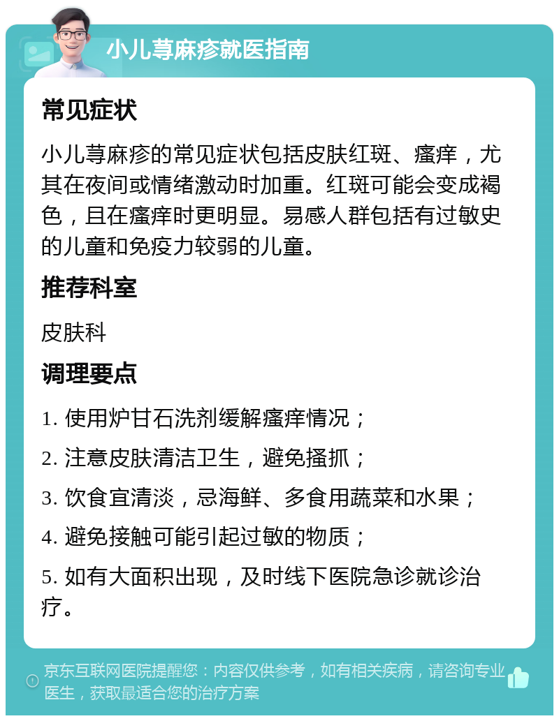 小儿荨麻疹就医指南 常见症状 小儿荨麻疹的常见症状包括皮肤红斑、瘙痒，尤其在夜间或情绪激动时加重。红斑可能会变成褐色，且在瘙痒时更明显。易感人群包括有过敏史的儿童和免疫力较弱的儿童。 推荐科室 皮肤科 调理要点 1. 使用炉甘石洗剂缓解瘙痒情况； 2. 注意皮肤清洁卫生，避免搔抓； 3. 饮食宜清淡，忌海鲜、多食用蔬菜和水果； 4. 避免接触可能引起过敏的物质； 5. 如有大面积出现，及时线下医院急诊就诊治疗。