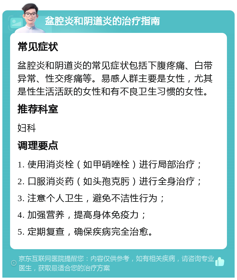 盆腔炎和阴道炎的治疗指南 常见症状 盆腔炎和阴道炎的常见症状包括下腹疼痛、白带异常、性交疼痛等。易感人群主要是女性，尤其是性生活活跃的女性和有不良卫生习惯的女性。 推荐科室 妇科 调理要点 1. 使用消炎栓（如甲硝唑栓）进行局部治疗； 2. 口服消炎药（如头孢克肟）进行全身治疗； 3. 注意个人卫生，避免不洁性行为； 4. 加强营养，提高身体免疫力； 5. 定期复查，确保疾病完全治愈。