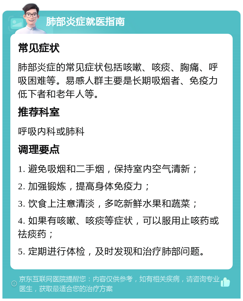 肺部炎症就医指南 常见症状 肺部炎症的常见症状包括咳嗽、咳痰、胸痛、呼吸困难等。易感人群主要是长期吸烟者、免疫力低下者和老年人等。 推荐科室 呼吸内科或肺科 调理要点 1. 避免吸烟和二手烟，保持室内空气清新； 2. 加强锻炼，提高身体免疫力； 3. 饮食上注意清淡，多吃新鲜水果和蔬菜； 4. 如果有咳嗽、咳痰等症状，可以服用止咳药或祛痰药； 5. 定期进行体检，及时发现和治疗肺部问题。