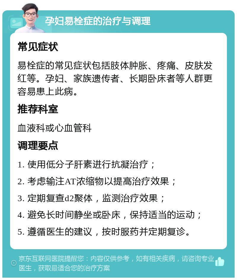 孕妇易栓症的治疗与调理 常见症状 易栓症的常见症状包括肢体肿胀、疼痛、皮肤发红等。孕妇、家族遗传者、长期卧床者等人群更容易患上此病。 推荐科室 血液科或心血管科 调理要点 1. 使用低分子肝素进行抗凝治疗； 2. 考虑输注AT浓缩物以提高治疗效果； 3. 定期复查d2聚体，监测治疗效果； 4. 避免长时间静坐或卧床，保持适当的运动； 5. 遵循医生的建议，按时服药并定期复诊。